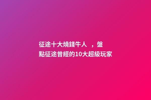 征途十大燒錢牛人，盤點征途曾經的10大超級玩家
